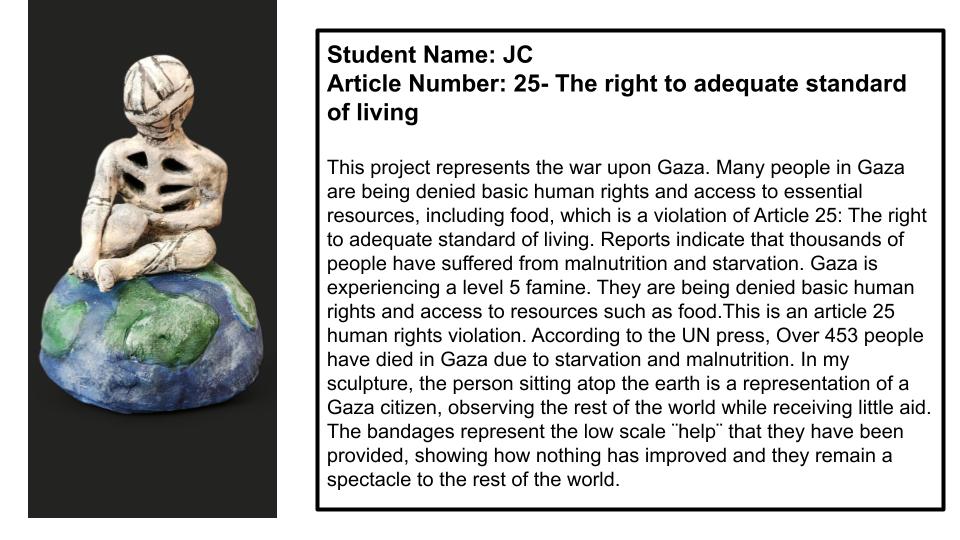"This project represents the war on Gaza. Many people in Gaza are being denied basic human rights and access to essential resources, including food, which is a violation of Article 25: The right to adequate standard of living. Reports indicate that thousands of people have suffered from malnutrition and starvation. Gaza is experiencing a level 5 famine. they are being denied basic human rights and access to resources such as food. this is an article 25 human rights violation. According to the UN press, over 453 people have died in Gaza due to starvation and malnutrition. In my sculpture, the person sitting atop the earth is a representation of a Gaza citizen, observing the rest of the world while receiving little aid. The bandages represent the low scale "help" that they have been provided, showing how nothing has improved and they remain a spectacle to the rest of the world."
