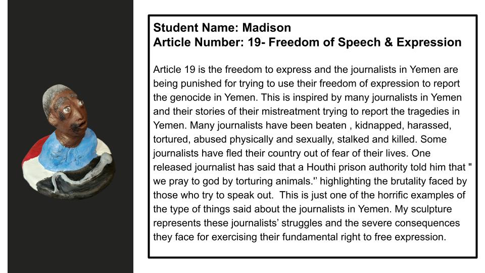 "Article 19 is the freedom to expression and the journalists in Yemen are being punished for trying to use their freedom of expression to report the genocide in Yemen. This is inspired by many journalists in Yemen and their stories of mistreatment trying to report the tragedies in Yemen. Many journalists have been beaten, kidnapped, harassed, tortured, abused physically and sexually, stalked, and killed. Some journalists have fled their country out of fear for their lives. One released journalist has said that a Houthi prison authority told him that "we pray to god by torturing animals." highlighting the brutality faced by those who try to speak out. This is just one of the horrific examples of the type of things said about the journalists in Yemen. My sculpture represents these journalists' struggles and the severe consequences they face for exercising their fundamental right to free expression."