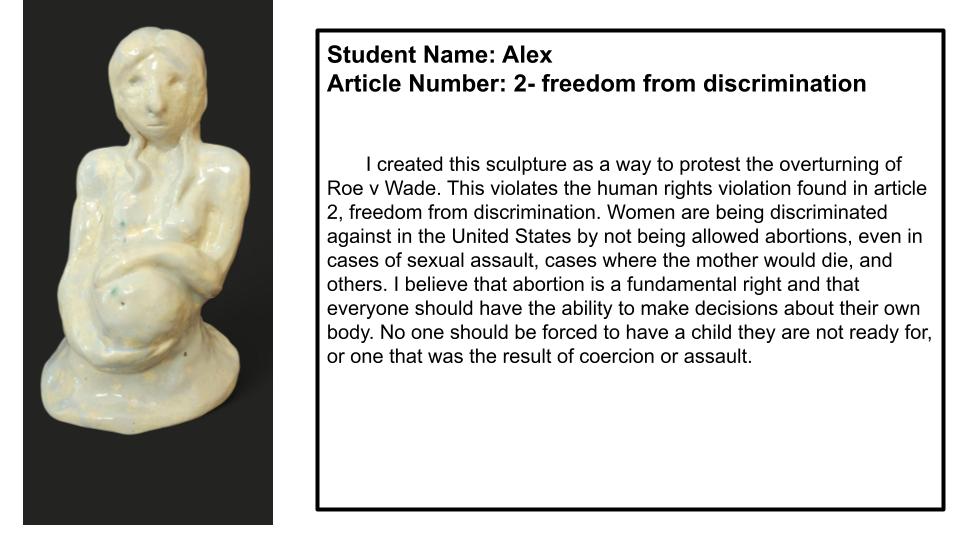 "I created this sculpture as a way to protest the overturning of Roe v Wade. This violates the human rights violation found in article 2, freedom from discrimination. Women are being discriminated against in the United States by not being allowed abortions, even in cases of sexual assault, cases where the mother would die, and others. I believe that abortion is a fundamental right and that everyone should have the ability to make decisions about their own body. No one should be forced to have a child they are not ready for, or one that was the result of coercion or assault."