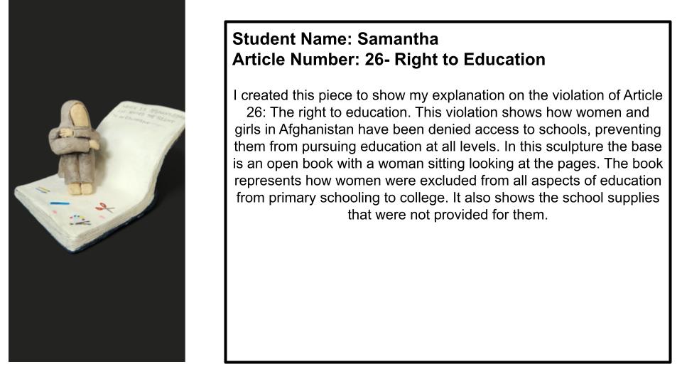 "I created this piece to show my explanation on the violation of Article 26: The right to education. This violation shows how women and girls in Afghanistan have been denied access to schools, preventing them from pursuing education at all levels. In this sculpture the base is an open book with a woman sitting looking at the pages. The book represents how women were excluded from all aspects of education from primary schooling to collage. It also shows the school supplies that were not provided for them."