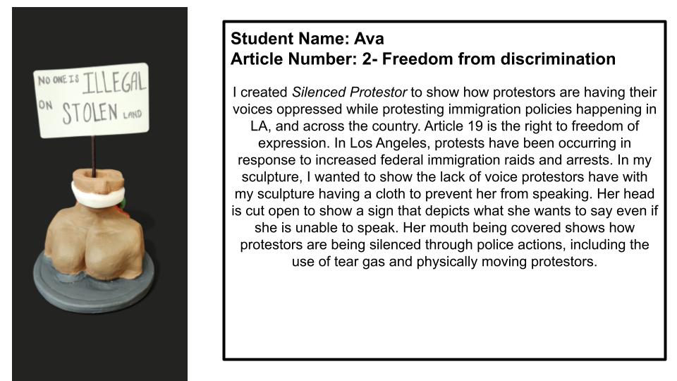 "I created Silenced Protestor to show how protestors are having their voices oppressed while protesting immigration policies happening in LA, and across the country. Article 19 is the right to freedom of expression. In Los Angeles, protests have been occurring in response to increased federal immigration raids and arrests. In my sculpture, I wanted to show the lack of voice protestors have with having a cloth to prevent her from speaking Her head is cut open to show a sign that depicts what she wants to say even if she is unable to speak. Her mouth being covered shows how protestors are being silenced through police actions, including the use of tear gas and physically moving protestors."