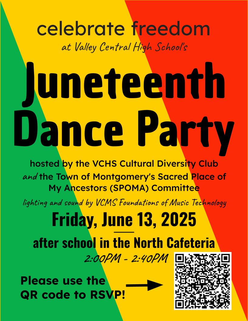 All Valley Central High School students ae invited to attend a celebrate freedom Juneteenth Dance Party hosted by the VCHS Cultural Diversity Club and the Town of Montgomery's Sacred Place of My Ancestors (SPOMA) Committee on Friday, June 13 from 2 - 2:40 p.m. in the north cafeteria of the high school. Please use the QR code on the flyer below to RSVP. The lighting and sound will be provided by VCMS Foundations of Music Technology.