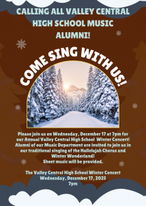 Poster with picture of snow covered tree and mountain landscape on a brown background. Text reads: Calling All Valley Central High School Music Alumni! Come Sing With Us! Please join us on Wednesday, December 17 at 7 pm for our Annual Valley Central High School Winter Concert! Alumni of our Music Department are invited to join us in our traditional singing of the Hallelujah Chorus and Winter Wonderland! Sheet music will be provided. The Valley High School Winter Concert Wednesday, December 17, 2025 7 pm.
