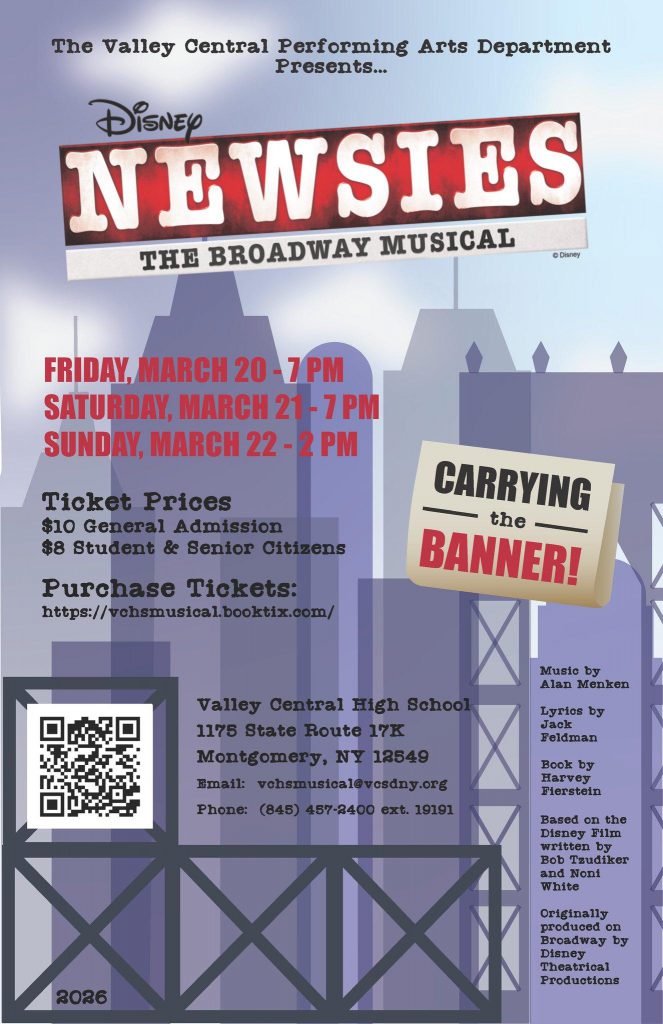 'The Valley Central Performing Arts Department Presents... NEWSIES ES DiSNEy THE BROADWAY MUSICAL ФOH FRIDAY, MARCH 20 7PM SATURDAY MARCH 21 -7PM SUNDAY, MARCH 22 22-2PM 2PM Ticket Prices $10 General Admission $8 Student & Senior Citizens Purchase Tickets: https:// ttps://wchsmustca.booktix.com/ CARRYING the BANNER! Musto by Alan Menken Valley Central High School 1175 State Route 17K Montgomery, Montgomery,NY18549 NY 12549 waй1: vohsmusicale f:vohsmustcal@vosdny.org csdny.or Lyrlos by ั reldman Phone: (848) 487-2400 Book by Harvey Fierstein ext. 19191 Based n the Dieney F11m Written by Tzudiker and Noni White 2026 Originally produced on Broadway by Disney Theatrical Productions' .
